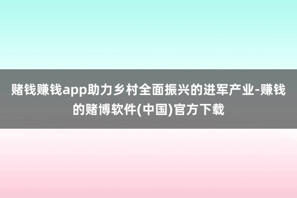 赌钱赚钱app助力乡村全面振兴的进军产业-赚钱的赌博软件(中国)官方下载
