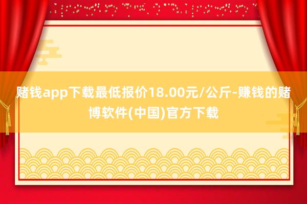 赌钱app下载最低报价18.00元/公斤-赚钱的赌博软件(中国)官方下载