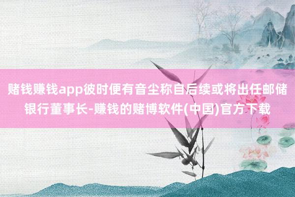 赌钱赚钱app彼时便有音尘称自后续或将出任邮储银行董事长-赚钱的赌博软件(中国)官方下载