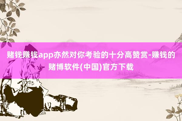 赌钱赚钱app亦然对你考验的十分高赞赏-赚钱的赌博软件(中国)官方下载