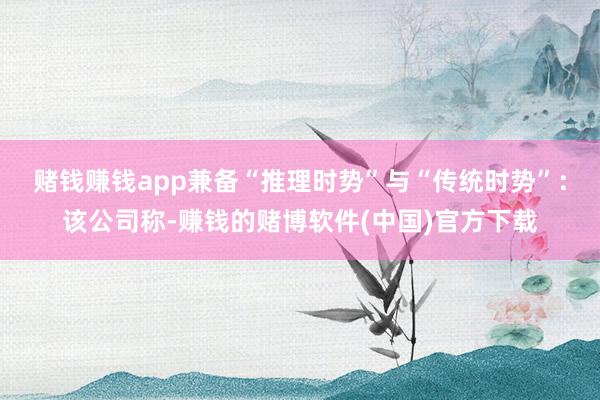 赌钱赚钱app兼备“推理时势”与“传统时势”：该公司称-赚钱的赌博软件(中国)官方下载