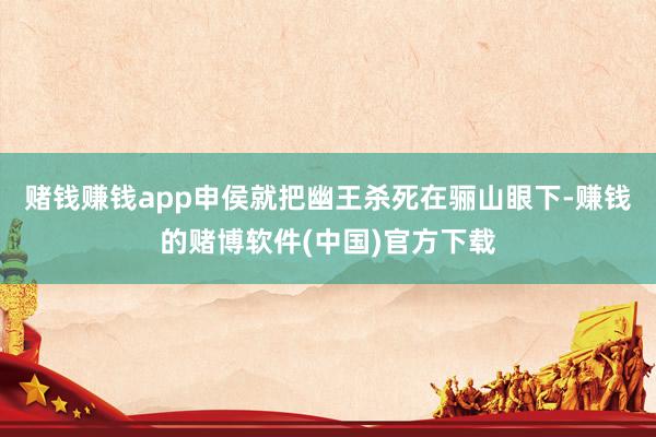 赌钱赚钱app申侯就把幽王杀死在骊山眼下-赚钱的赌博软件(中国)官方下载