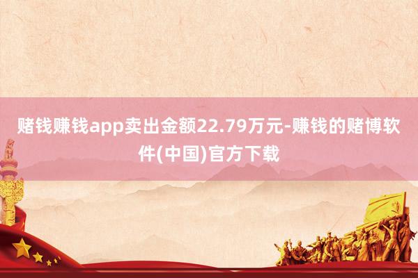 赌钱赚钱app卖出金额22.79万元-赚钱的赌博软件(中国)官方下载