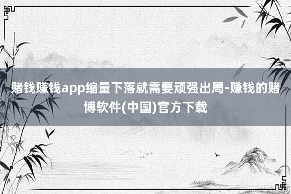 赌钱赚钱app缩量下落就需要顽强出局-赚钱的赌博软件(中国)官方下载