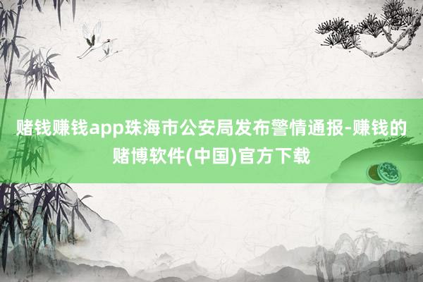 赌钱赚钱app珠海市公安局发布警情通报-赚钱的赌博软件(中国)官方下载