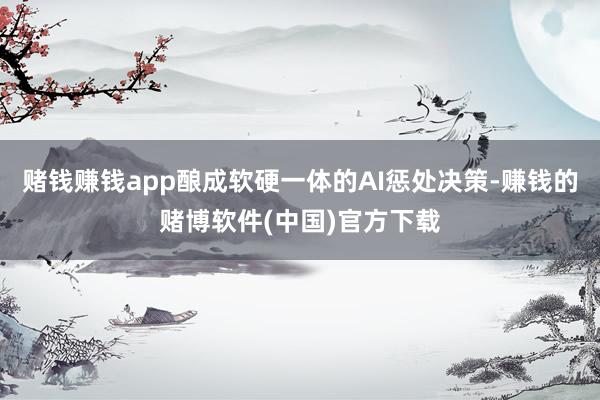 赌钱赚钱app酿成软硬一体的AI惩处决策-赚钱的赌博软件(中国)官方下载