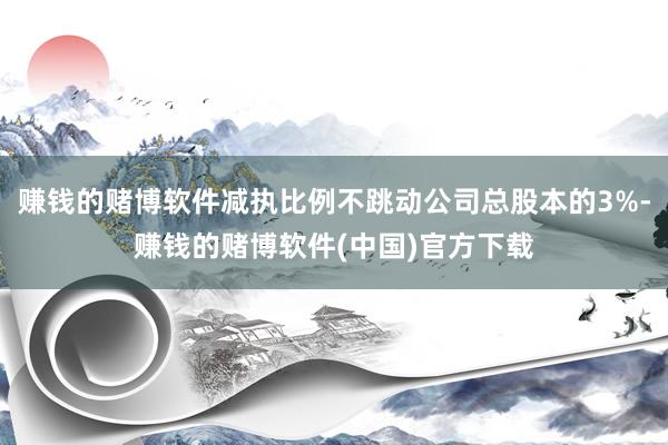 赚钱的赌博软件减执比例不跳动公司总股本的3%-赚钱的赌博软件(中国)官方下载