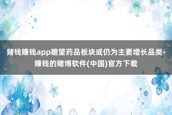 赌钱赚钱app瞻望药品板块或仍为主要增长品类-赚钱的赌博软件(中国)官方下载