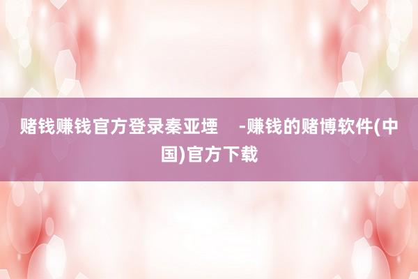 赌钱赚钱官方登录秦亚堙    -赚钱的赌博软件(中国)官方下载