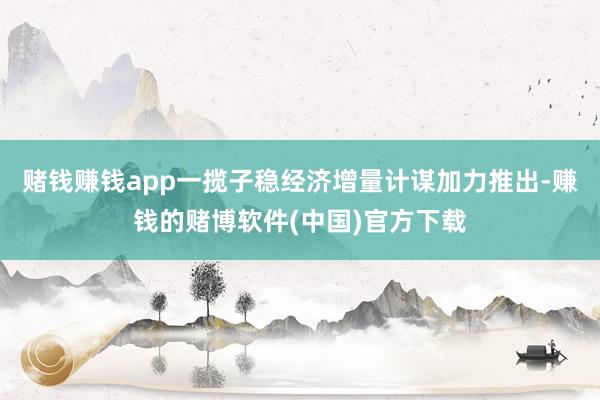 赌钱赚钱app一揽子稳经济增量计谋加力推出-赚钱的赌博软件(中国)官方下载