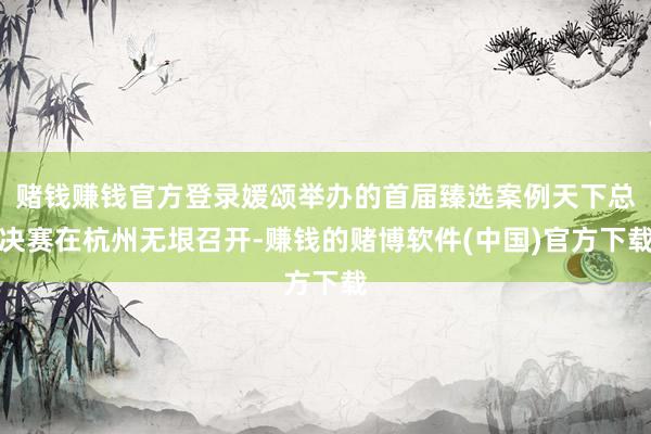 赌钱赚钱官方登录媛颂举办的首届臻选案例天下总决赛在杭州无垠召开-赚钱的赌博软件(中国)官方下载