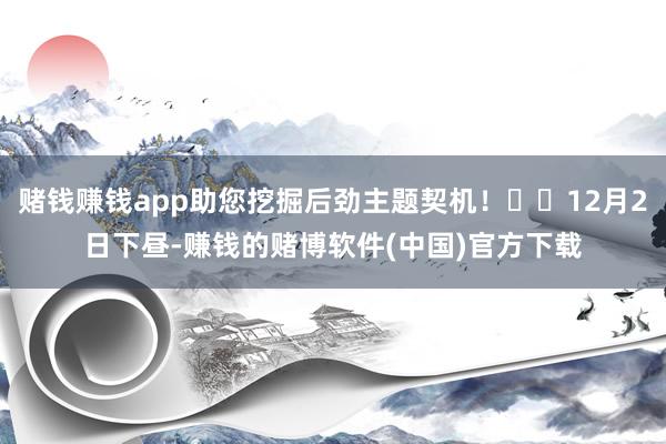 赌钱赚钱app助您挖掘后劲主题契机！		12月2日下昼-赚钱的赌博软件(中国)官方下载