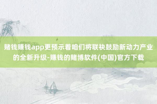 赌钱赚钱app更预示着咱们将联袂鼓励新动力产业的全新升级-赚钱的赌博软件(中国)官方下载