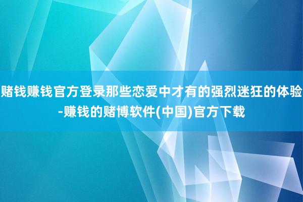 赌钱赚钱官方登录那些恋爱中才有的强烈迷狂的体验-赚钱的赌博软件(中国)官方下载