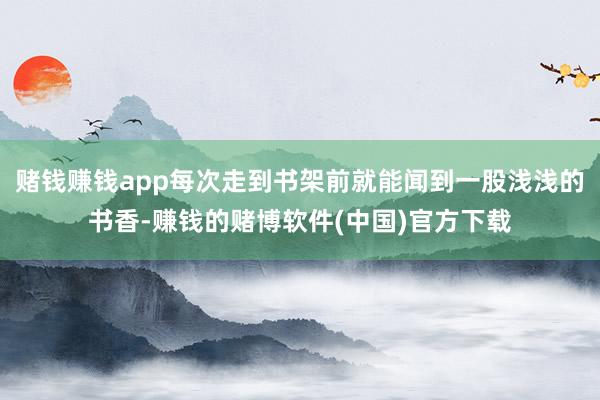 赌钱赚钱app每次走到书架前就能闻到一股浅浅的书香-赚钱的赌博软件(中国)官方下载