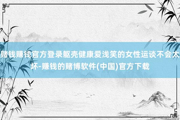 赌钱赚钱官方登录躯壳健康爱浅笑的女性运谈不会太坏-赚钱的赌博软件(中国)官方下载