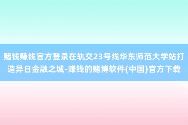 赌钱赚钱官方登录在轨交23号线华东师范大学站打造异日金融之城-赚钱的赌博软件(中国)官方下载