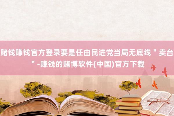 赌钱赚钱官方登录要是任由民进党当局无底线＂卖台＂-赚钱的赌博软件(中国)官方下载