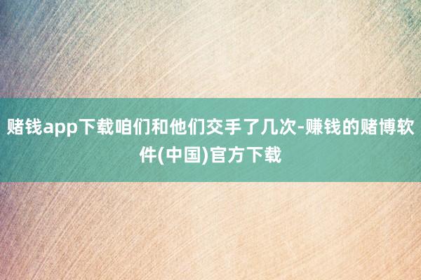 赌钱app下载咱们和他们交手了几次-赚钱的赌博软件(中国)官方下载