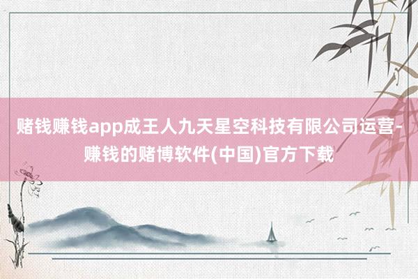 赌钱赚钱app成王人九天星空科技有限公司运营-赚钱的赌博软件(中国)官方下载