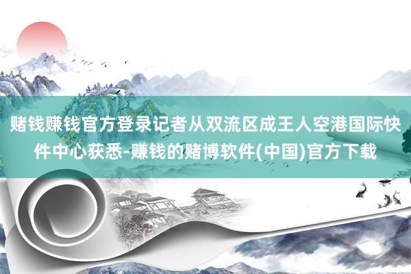 赌钱赚钱官方登录记者从双流区成王人空港国际快件中心获悉-赚钱的赌博软件(中国)官方下载