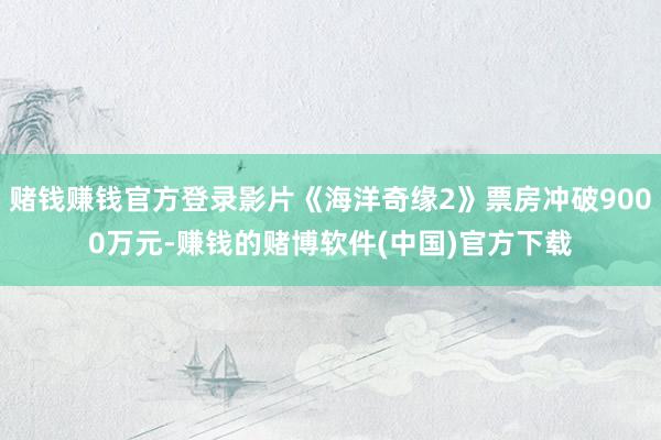 赌钱赚钱官方登录影片《海洋奇缘2》票房冲破9000万元-赚钱的赌博软件(中国)官方下载