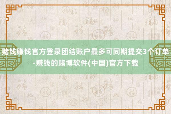 赌钱赚钱官方登录团结账户最多可同期提交3个订单-赚钱的赌博软件(中国)官方下载
