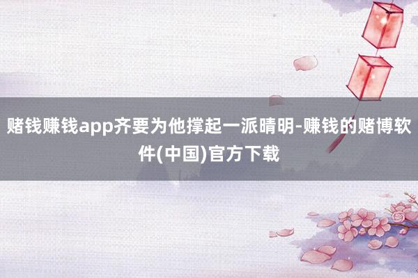 赌钱赚钱app齐要为他撑起一派晴明-赚钱的赌博软件(中国)官方下载
