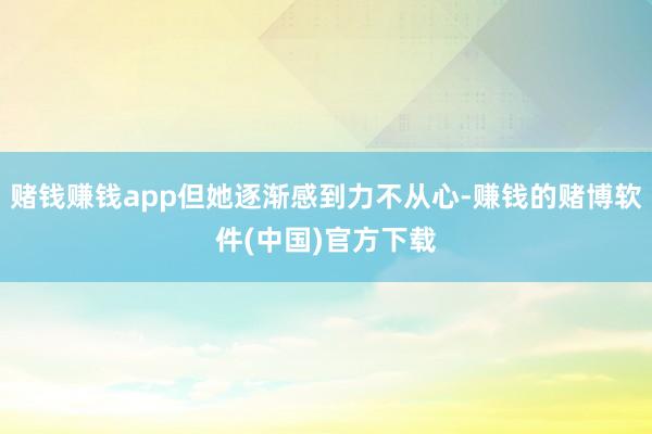 赌钱赚钱app但她逐渐感到力不从心-赚钱的赌博软件(中国)官方下载