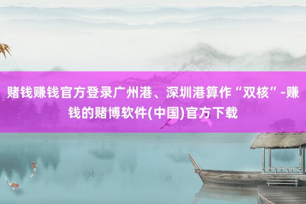 赌钱赚钱官方登录广州港、深圳港算作“双核”-赚钱的赌博软件(中国)官方下载
