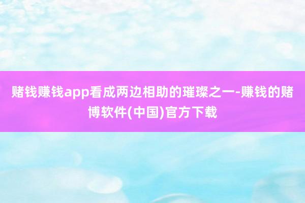 赌钱赚钱app看成两边相助的璀璨之一-赚钱的赌博软件(中国)官方下载