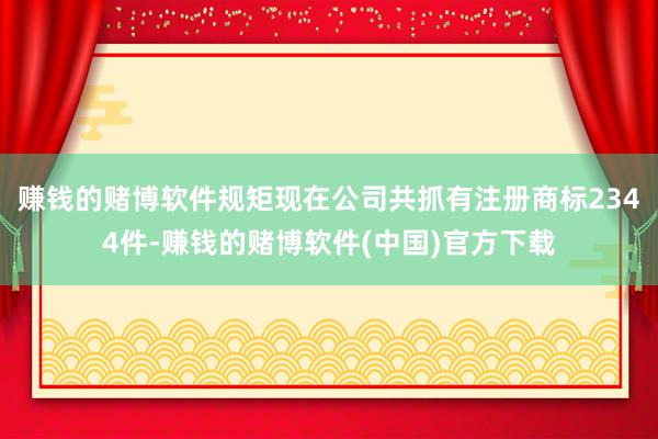 赚钱的赌博软件规矩现在公司共抓有注册商标2344件-赚钱的赌博软件(中国)官方下载
