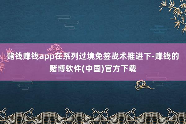 赌钱赚钱app在系列过境免签战术推进下-赚钱的赌博软件(中国)官方下载