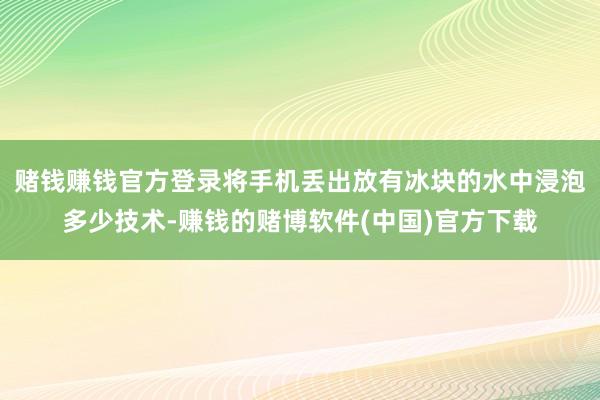 赌钱赚钱官方登录将手机丢出放有冰块的水中浸泡多少技术-赚钱的赌博软件(中国)官方下载