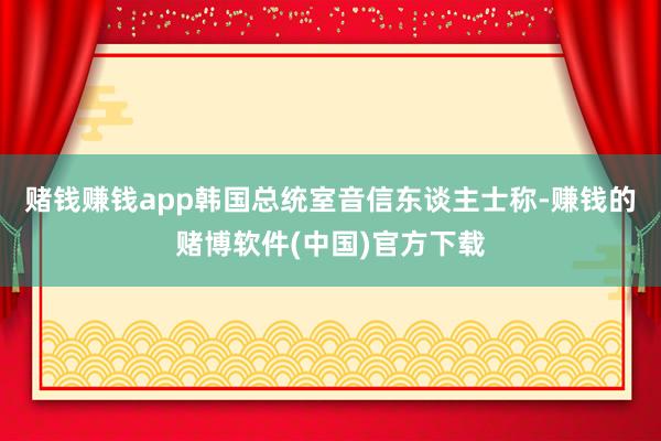 赌钱赚钱app韩国总统室音信东谈主士称-赚钱的赌博软件(中国)官方下载
