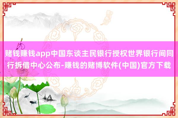 赌钱赚钱app中国东谈主民银行授权世界银行间同行拆借中心公布-赚钱的赌博软件(中国)官方下载