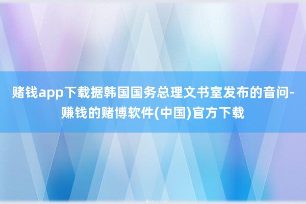 赌钱app下载据韩国国务总理文书室发布的音问-赚钱的赌博软件(中国)官方下载