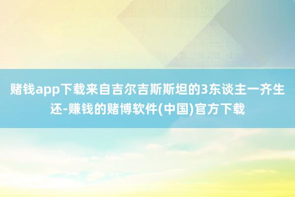 赌钱app下载来自吉尔吉斯斯坦的3东谈主一齐生还-赚钱的赌博软件(中国)官方下载