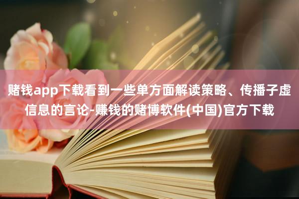 赌钱app下载看到一些单方面解读策略、传播子虚信息的言论-赚钱的赌博软件(中国)官方下载