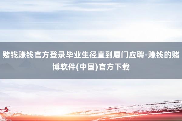 赌钱赚钱官方登录毕业生径直到厦门应聘-赚钱的赌博软件(中国)官方下载