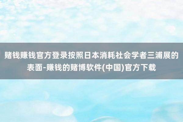 赌钱赚钱官方登录　　按照日本消耗社会学者三浦展的表面-赚钱的赌博软件(中国)官方下载