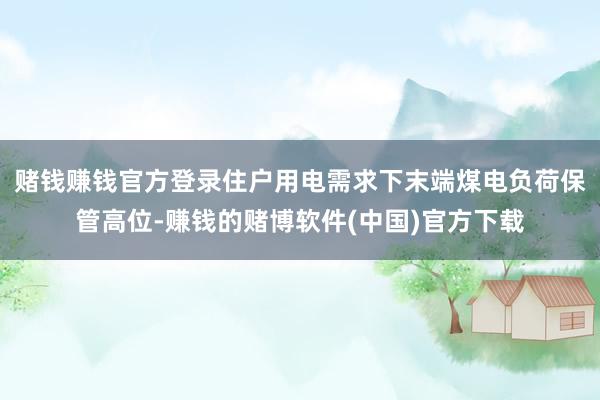 赌钱赚钱官方登录住户用电需求下末端煤电负荷保管高位-赚钱的赌博软件(中国)官方下载