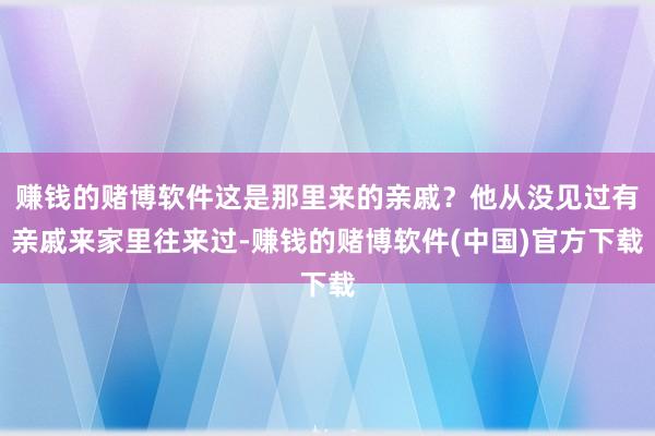 赚钱的赌博软件这是那里来的亲戚？他从没见过有亲戚来家里往来过-赚钱的赌博软件(中国)官方下载