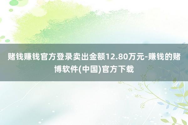 赌钱赚钱官方登录卖出金额12.80万元-赚钱的赌博软件(中国)官方下载