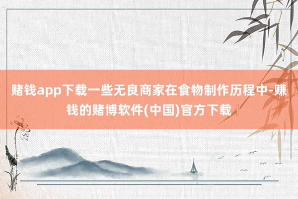 赌钱app下载一些无良商家在食物制作历程中-赚钱的赌博软件(中国)官方下载