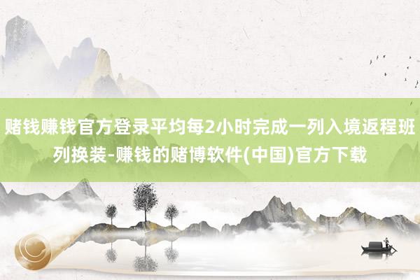 赌钱赚钱官方登录平均每2小时完成一列入境返程班列换装-赚钱的赌博软件(中国)官方下载