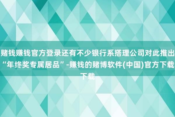 赌钱赚钱官方登录还有不少银行系搭理公司对此推出“年终奖专属居品”-赚钱的赌博软件(中国)官方下载