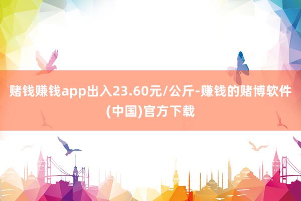 赌钱赚钱app出入23.60元/公斤-赚钱的赌博软件(中国)官方下载