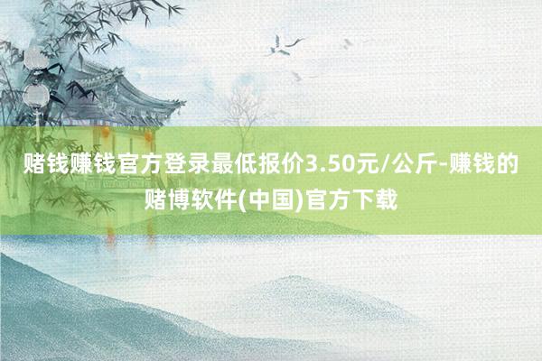 赌钱赚钱官方登录最低报价3.50元/公斤-赚钱的赌博软件(中国)官方下载