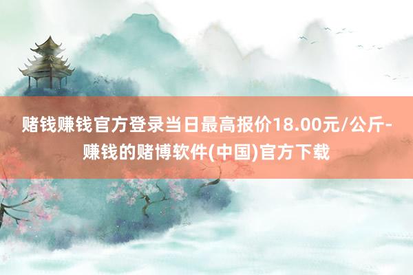 赌钱赚钱官方登录当日最高报价18.00元/公斤-赚钱的赌博软件(中国)官方下载